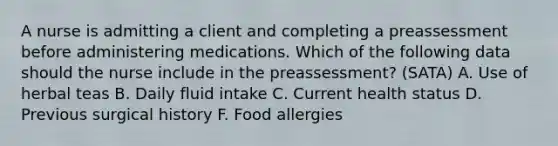 A nurse is admitting a client and completing a preassessment before administering medications. Which of the following data should the nurse include in the preassessment? (SATA) A. Use of herbal teas B. Daily fluid intake C. Current health status D. Previous surgical history F. Food allergies