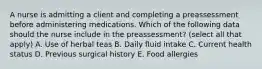 A nurse is admitting a client and completing a preassessment before administering medications. Which of the following data should the nurse include in the preassessment? (select all that apply) A. Use of herbal teas B. Daily fluid intake C. Current health status D. Previous surgical history E. Food allergies