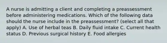 A nurse is admitting a client and completing a preassessment before administering medications. Which of the following data should the nurse include in the preassessment? (select all that apply) A. Use of herbal teas B. Daily fluid intake C. Current health status D. Previous surgical history E. Food allergies