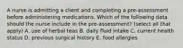 A nurse is admitting a client and completing a pre-assessment before administering medications. Which of the following data should the nurse include in the pre-assessment? (select all that apply) A. use of herbal teas B. daily fluid intake C. current health status D. previous surgical history E. food allergies