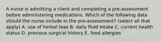 A nurse is admitting a client and completing a pre-assessment before administering medications. Which of the following data should the nurse include in the pre-assessment? (select all that apply) A. use of herbal teas B. daily fluid intake C. current health status D. previous surgical history E. food allergies