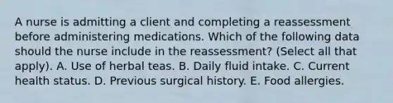 A nurse is admitting a client and completing a reassessment before administering medications. Which of the following data should the nurse include in the reassessment? (Select all that apply). A. Use of herbal teas. B. Daily fluid intake. C. Current health status. D. Previous surgical history. E. Food allergies.