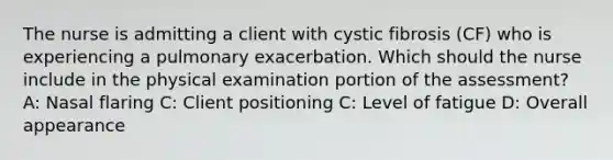 The nurse is admitting a client with cystic fibrosis​ (CF) who is experiencing a pulmonary exacerbation. Which should the nurse include in the physical examination portion of the​ assessment? A: Nasal flaring C: Client positioning C: Level of fatigue D: Overall appearance