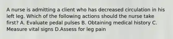 A nurse is admitting a client who has decreased circulation in his left leg. Which of the following actions should the nurse take first? A. Evaluate pedal pulses B. Obtaining medical history C. Measure vital signs D.Assess for leg pain