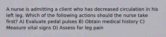 A nurse is admitting a client who has decreased circulation in his left leg. Which of the following actions should the nurse take first? A) Evaluate pedal pulses B) Obtain medical history C) Measure vital signs D) Assess for leg pain