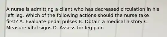 A nurse is admitting a client who has decreased circulation in his left leg. Which of the following actions should the nurse take first? A. Evaluate pedal pulses B. Obtain a medical history C. Measure vital signs D. Assess for leg pain