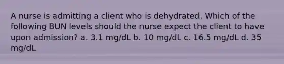 A nurse is admitting a client who is dehydrated. Which of the following BUN levels should the nurse expect the client to have upon admission? a. 3.1 mg/dL b. 10 mg/dL c. 16.5 mg/dL d. 35 mg/dL