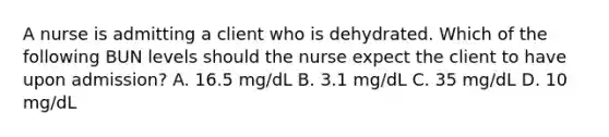 A nurse is admitting a client who is dehydrated. Which of the following BUN levels should the nurse expect the client to have upon admission? A. 16.5 mg/dL B. 3.1 mg/dL C. 35 mg/dL D. 10 mg/dL