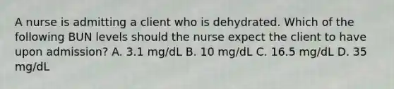 A nurse is admitting a client who is dehydrated. Which of the following BUN levels should the nurse expect the client to have upon admission? A. 3.1 mg/dL B. 10 mg/dL C. 16.5 mg/dL D. 35 mg/dL