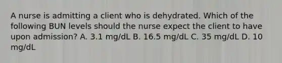 A nurse is admitting a client who is dehydrated. Which of the following BUN levels should the nurse expect the client to have upon admission? A. 3.1 mg/dL B. 16.5 mg/dL C. 35 mg/dL D. 10 mg/dL