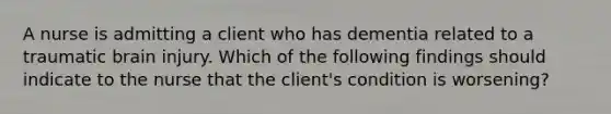 A nurse is admitting a client who has dementia related to a traumatic brain injury. Which of the following findings should indicate to the nurse that the client's condition is worsening?