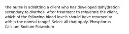 The nurse is admitting a client who has developed dehydration secondary to diarrhea. After treatment to rehydrate the client, which of the following blood levels should have returned to within the normal range? Select all that apply. Phosphorus Calcium Sodium Potassium