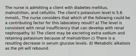 The nurse is admitting a client with diabetes mellitus, malnutrition, and cellulitis. The client's potassium level is 5.6 mmol/L. The nurse considers that which of the following could be a contributing factor for this laboratory result? a) The level is consistent with renal insufficiency that can develop with renal nephropathy. b) The client may be excreting extra sodium and retaining potassium because of malnutrition c) There is a resulting decrease in serum glucose levels. d) Metabolic alkalosis as the pH will rebound.