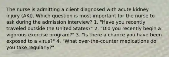 The nurse is admitting a client diagnosed with acute kidney injury (AKI). Which question is most important for the nurse to ask during the admission interview? 1. "Have you recently traveled outside the United States?" 2. "Did you recently begin a vigorous exercise program?" 3. "Is there a chance you have been exposed to a virus?" 4. "What over-the-counter medications do you take regularly?"