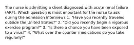 The nurse is admitting a client diagnosed with acute renal failure (ARF). Which question is most important for the nurse to ask during the admission interview? 1. "Have you recently traveled outside the United States?" 2. "Did you recently begin a vigorous exercise program?" 3. "Is there a chance you have been exposed to a virus?" 4. "What over-the-counter medications do you take regularly?"