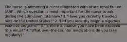 The nurse is admitting a client diagnosed with acute renal failure (ARF). Which question is most important for the nurse to ask during the admission interview? 1."Have you recently traveled outside the United States?" 2."Did you recently begin a vigorous exercise program?" 3."Is there a chance you have been exposed to a virus?" 4."What over-the-counter medications do you take regularly?"