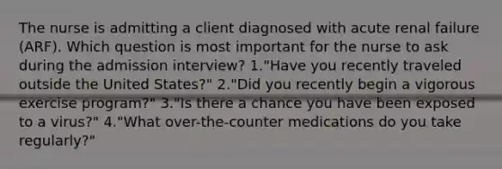 The nurse is admitting a client diagnosed with acute renal failure (ARF). Which question is most important for the nurse to ask during the admission interview? 1."Have you recently traveled outside the United States?" 2."Did you recently begin a vigorous exercise program?" 3."Is there a chance you have been exposed to a virus?" 4."What over-the-counter medications do you take regularly?"