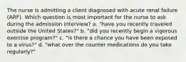 The nurse is admitting a client diagnosed with acute renal failure (ARF). Which question is most important for the nurse to ask during the admission interview? a. "have you recently traveled outside the United States?" b. "did you recently begin a vigorous exercise program?" c. "is there a chance you have been exposed to a virus?" d. "what over the counter medications do you take regularly?"