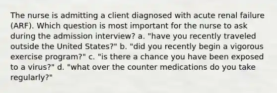 The nurse is admitting a client diagnosed with acute renal failure (ARF). Which question is most important for the nurse to ask during the admission interview? a. "have you recently traveled outside the United States?" b. "did you recently begin a vigorous exercise program?" c. "is there a chance you have been exposed to a virus?" d. "what over the counter medications do you take regularly?"