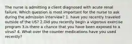 The nurse is admitting a client diagnosed with acute renal failure. Which question is most important for the nurse to ask during the admission interview? 1. have you recently traveled outside of the US? 2.Did you recently begin a vigorous exercise program 3.is there a chance that you have been exposed to a virus? 4. What over the counter medications have you used recently?