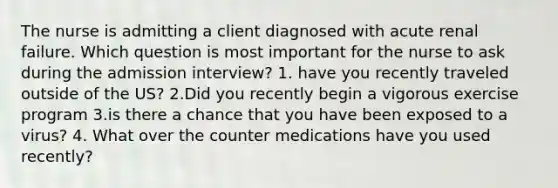 The nurse is admitting a client diagnosed with acute renal failure. Which question is most important for the nurse to ask during the admission interview? 1. have you recently traveled outside of the US? 2.Did you recently begin a vigorous exercise program 3.is there a chance that you have been exposed to a virus? 4. What over the counter medications have you used recently?