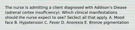 The nurse is admitting a client diagnosed with Addison's Diease (adrenal cortex insuffciency). Which clinical manifestations should the nurse expect to see? Seclect all that apply. A. Mood face B. Hypotension C. Fever D. Anorexia E. Bronze pigmentation