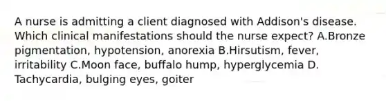 A nurse is admitting a client diagnosed with Addison's disease. Which clinical manifestations should the nurse expect? A.Bronze pigmentation, hypotension, anorexia B.Hirsutism, fever, irritability C.Moon face, buffalo hump, hyperglycemia D. Tachycardia, bulging eyes, goiter