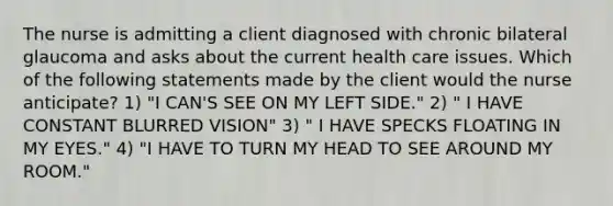 The nurse is admitting a client diagnosed with chronic bilateral glaucoma and asks about the current health care issues. Which of the following statements made by the client would the nurse anticipate? 1) "I CAN'S SEE ON MY LEFT SIDE." 2) " I HAVE CONSTANT BLURRED VISION" 3) " I HAVE SPECKS FLOATING IN MY EYES." 4) "I HAVE TO TURN MY HEAD TO SEE AROUND MY ROOM."