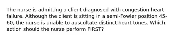 The nurse is admitting a client diagnosed with congestion heart failure. Although the client is sitting in a semi-Fowler position 45-60, the nurse is unable to auscultate distinct heart tones. Which action should the nurse perform FIRST?