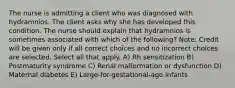 The nurse is admitting a client who was diagnosed with hydramnios. The client asks why she has developed this condition. The nurse should explain that hydramnios is sometimes associated with which of the following? Note: Credit will be given only if all correct choices and no incorrect choices are selected. Select all that apply. A) Rh sensitization B) Postmaturity syndrome C) Renal malformation or dysfunction D) Maternal diabetes E) Large-for-gestational-age infants