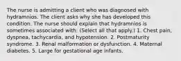 The nurse is admitting a client who was diagnosed with hydramnios. The client asks why she has developed this condition. The nurse should explain that hydramnios is sometimes associated with: (Select all that apply.) 1. Chest pain, dyspnea, tachycardia, and hypotension. 2. Postmaturity syndrome. 3. Renal malformation or dysfunction. 4. Maternal diabetes. 5. Large for gestational age infants.