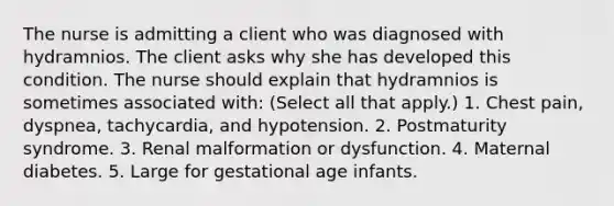 The nurse is admitting a client who was diagnosed with hydramnios. The client asks why she has developed this condition. The nurse should explain that hydramnios is sometimes associated with: (Select all that apply.) 1. Chest pain, dyspnea, tachycardia, and hypotension. 2. Postmaturity syndrome. 3. Renal malformation or dysfunction. 4. Maternal diabetes. 5. Large for gestational age infants.