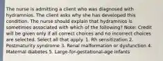 The nurse is admitting a client who was diagnosed with hydramnios. The client asks why she has developed this condition. The nurse should explain that hydramnios is sometimes associated with which of the following? Note: Credit will be given only if all correct choices and no incorrect choices are selected. Select all that apply. 1. Rh sensitization 2. Postmaturity syndrome 3. Renal malformation or dysfunction 4. Maternal diabetes 5. Large-for-gestational-age infants