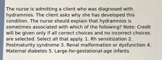 The nurse is admitting a client who was diagnosed with hydramnios. The client asks why she has developed this condition. The nurse should explain that hydramnios is sometimes associated with which of the following? Note: Credit will be given only if all correct choices and no incorrect choices are selected. Select all that apply. 1. Rh sensitization 2. Postmaturity syndrome 3. Renal malformation or dysfunction 4. Maternal diabetes 5. Large-for-gestational-age infants