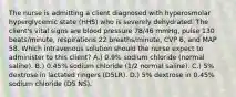 The nurse is admitting a client diagnosed with hyperosmolar hyperglycemic state (HHS) who is severely dehydrated. The client's vital signs are blood pressure 78/46 mmHg, pulse 130 beats/minute, respirations 22 breaths/minute, CVP 6, and MAP 58. Which intravenous solution should the nurse expect to administer to this client? A.) 0.9% sodium chloride (normal saline). B.) 0.45% sodium chloride (1/2 normal saline). C.) 5% dextrose in lactated ringers (D5LR). D.) 5% dextrose in 0.45% sodium chloride (D5 NS).