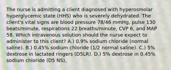 The nurse is admitting a client diagnosed with hyperosmolar hyperglycemic state (HHS) who is severely dehydrated. The client's vital signs are blood pressure 78/46 mmHg, pulse 130 beats/minute, respirations 22 breaths/minute, CVP 6, and MAP 58. Which intravenous solution should the nurse expect to administer to this client? A.) 0.9% sodium chloride (normal saline). B.) 0.45% sodium chloride (1/2 normal saline). C.) 5% dextrose in lactated ringers (D5LR). D.) 5% dextrose in 0.45% sodium chloride (D5 NS).