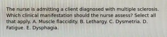 The nurse is admitting a client diagnosed with multiple sclerosis. Which clinical manifestation should the nurse assess? Select all that apply. A. Muscle flaccidity. B. Lethargy. C. Dysmetria. D. Fatigue. E. Dysphagia.