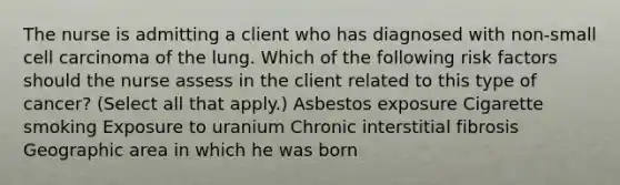 The nurse is admitting a client who has diagnosed with non-small cell carcinoma of the lung. Which of the following risk factors should the nurse assess in the client related to this type of cancer? (Select all that apply.) Asbestos exposure Cigarette smoking Exposure to uranium Chronic interstitial fibrosis Geographic area in which he was born