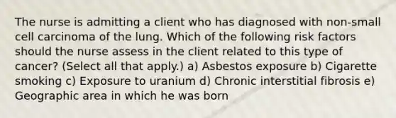 The nurse is admitting a client who has diagnosed with non-small cell carcinoma of the lung. Which of the following risk factors should the nurse assess in the client related to this type of cancer? (Select all that apply.) a) Asbestos exposure b) Cigarette smoking c) Exposure to uranium d) Chronic interstitial fibrosis e) Geographic area in which he was born