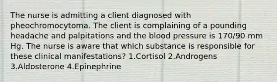 The nurse is admitting a client diagnosed with pheochromocytoma. The client is complaining of a pounding headache and palpitations and the blood pressure is 170/90 mm Hg. The nurse is aware that which substance is responsible for these clinical manifestations? 1.Cortisol 2.Androgens 3.Aldosterone 4.Epinephrine