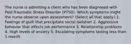 The nurse is admitting a client who has been diagnosed with Post-Traumatic Stress Disorder (PTSD). Which symptoms might the nurse observe upon assessment? (Select all that apply.) 1. Feelings of guilt that precipitate social isolation 2. Aggressive behavior that affects job performance 3. Relationship problems 4. High levels of anxiety 5. Escalating symptoms lasting less than 1 month