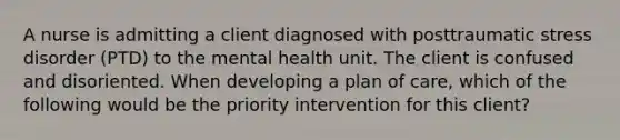 A nurse is admitting a client diagnosed with posttraumatic stress disorder (PTD) to the mental health unit. The client is confused and disoriented. When developing a plan of care, which of the following would be the priority intervention for this client?