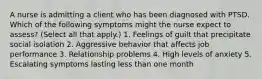 A nurse is admitting a client who has been diagnosed with PTSD. Which of the following symptoms might the nurse expect to assess? (Select all that apply.) 1. Feelings of guilt that precipitate social isolation 2. Aggressive behavior that affects job performance 3. Relationship problems 4. High levels of anxiety 5. Escalating symptoms lasting less than one month