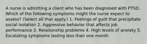 A nurse is admitting a client who has been diagnosed with PTSD. Which of the following symptoms might the nurse expect to assess? (Select all that apply.) 1. Feelings of guilt that precipitate social isolation 2. Aggressive behavior that affects job performance 3. Relationship problems 4. High levels of anxiety 5. Escalating symptoms lasting less than one month