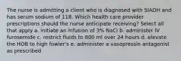 The nurse is admitting a client who is diagnosed with SIADH and has serum sodium of 118. Which health care provider prescriptions should the nurse anticipate receiving? Select all that apply a. initiate an infusion of 3% NaCl b. administer IV furosemide c. restrict fluids to 800 ml over 24 hours d. elevate the HOB to high fowler's e. administer a vasopressin antagonist as prescribed