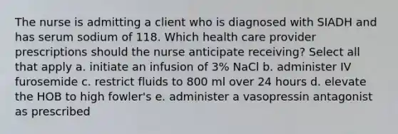 The nurse is admitting a client who is diagnosed with SIADH and has serum sodium of 118. Which health care provider prescriptions should the nurse anticipate receiving? Select all that apply a. initiate an infusion of 3% NaCl b. administer IV furosemide c. restrict fluids to 800 ml over 24 hours d. elevate the HOB to high fowler's e. administer a vasopressin antagonist as prescribed