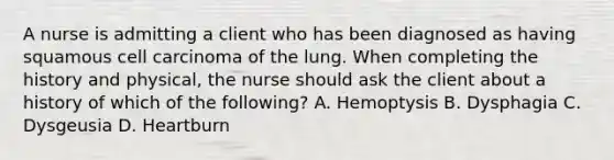 A nurse is admitting a client who has been diagnosed as having squamous cell carcinoma of the lung. When completing the history and physical, the nurse should ask the client about a history of which of the following? A. Hemoptysis B. Dysphagia C. Dysgeusia D. Heartburn