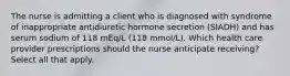 The nurse is admitting a client who is diagnosed with syndrome of inappropriate antidiuretic hormone secretion (SIADH) and has serum sodium of 118 mEq/L (118 mmol/L). Which health care provider prescriptions should the nurse anticipate receiving? Select all that apply.