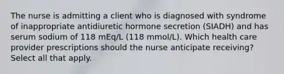 The nurse is admitting a client who is diagnosed with syndrome of inappropriate antidiuretic hormone secretion (SIADH) and has serum sodium of 118 mEq/L (118 mmol/L). Which health care provider prescriptions should the nurse anticipate receiving? Select all that apply.