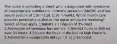 The nurse is admitting a client who is diagnosed with syndrome of inappropriate antidiuretic hormone secretion (SIADH) and has serum sodium of 118 mEq/L (118 mmol/L). Which health care provider prescriptions should the nurse anticipate receiving? Select all that apply. 1.Initiate an infusion of 3% NaCl. 2.Administer intravenous furosemide. 3.Restrict fluids to 800 mL over 24 hours. 4.Elevate the head of the bed to high Fowler's. 5.Administer a vasopressin antagonist as prescribed.